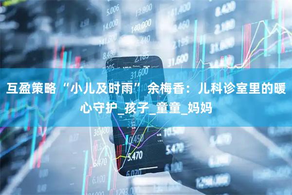 互盈策略 “小儿及时雨” 余梅香：儿科诊室里的暖心守护_孩子_童童_妈妈