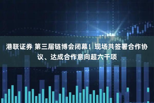 港联证券 第三届链博会闭幕！现场共签署合作协议、达成合作意向超六千项