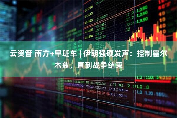 云资管 南方+早班车 | 伊朗强硬发声：控制霍尔木兹，直到战争结束
