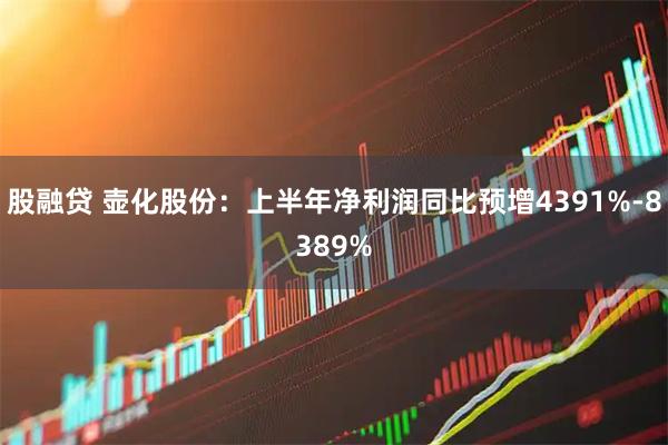 股融贷 壶化股份：上半年净利润同比预增4391%-8389%