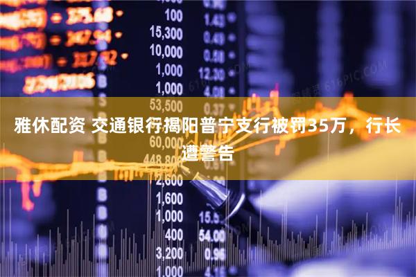 雅休配资 交通银行揭阳普宁支行被罚35万，行长遭警告