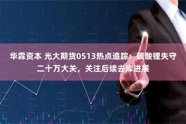 华霖资本 光大期货0513热点追踪：碳酸锂失守二十万大关，关注后续去库进展
