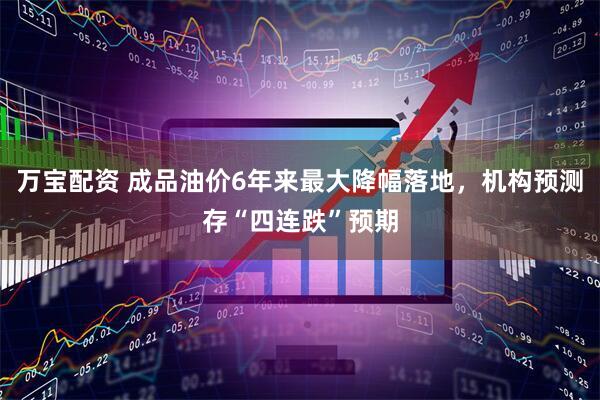 万宝配资 成品油价6年来最大降幅落地，机构预测存“四连跌”预期