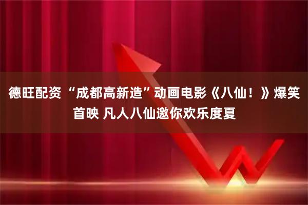 德旺配资 “成都高新造”动画电影《八仙！》爆笑首映 凡人八仙邀你欢乐度夏