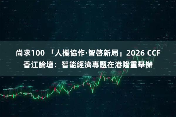尚求100 「人機協作·智啓新局」2026 CCF香江論壇：智能經濟專題在港隆重舉辦