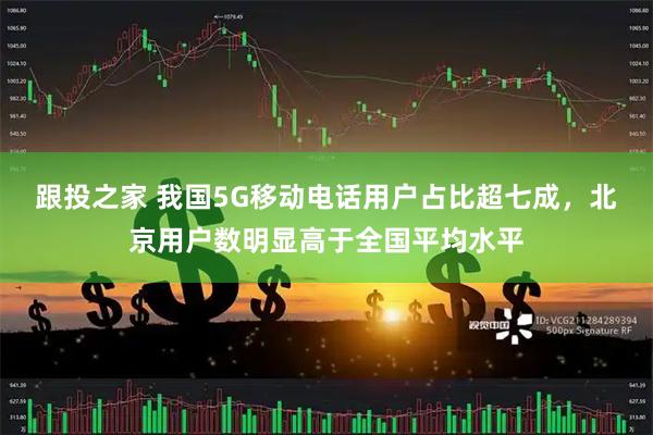 跟投之家 我国5G移动电话用户占比超七成，北京用户数明显高于全国平均水平